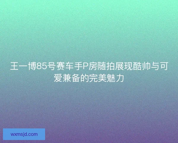 王一博85号赛车手P房随拍展现酷帅与可爱兼备的完美魅力