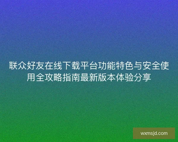 联众好友在线下载平台功能特色与安全使用全攻略指南最新版本体验分享