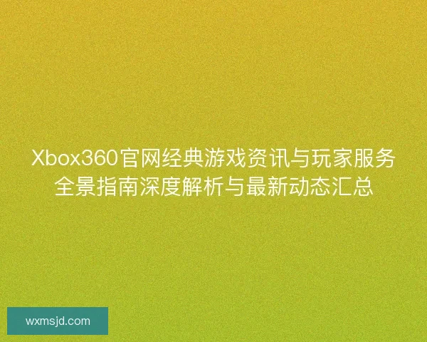 Xbox360官网经典游戏资讯与玩家服务全景指南深度解析与最新动态汇总