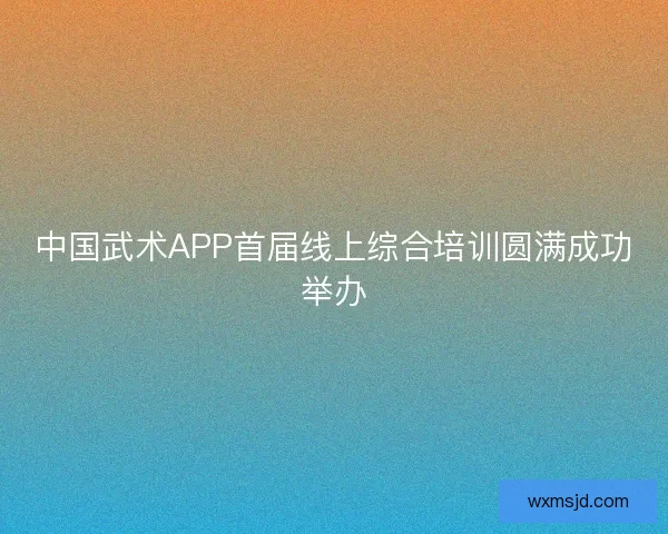 中国武术APP首届线上综合培训圆满成功举办