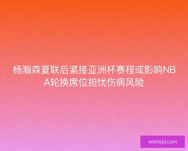 杨瀚森夏联后紧接亚洲杯赛程或影响NBA轮换席位担忧伤病风险