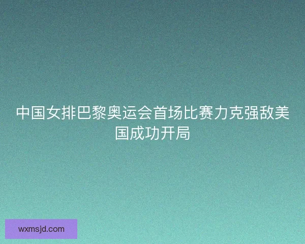 中国女排巴黎奥运会首场比赛力克强敌美国成功开局