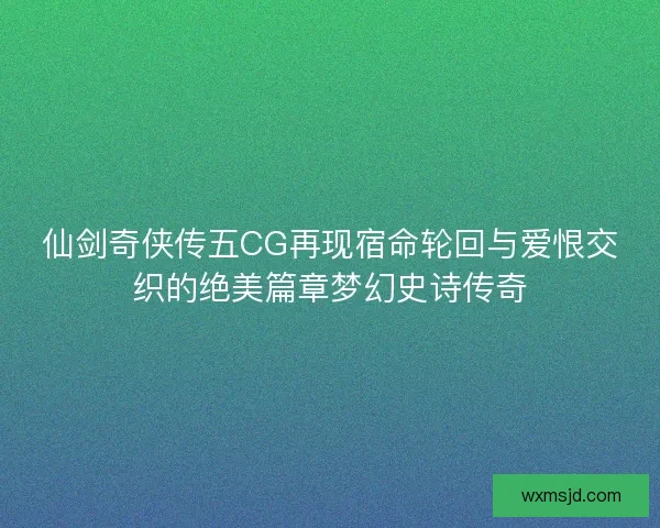 仙剑奇侠传五CG再现宿命轮回与爱恨交织的绝美篇章梦幻史诗传奇