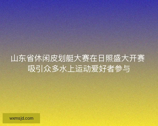 山东省休闲皮划艇大赛在日照盛大开赛 吸引众多水上运动爱好者参与