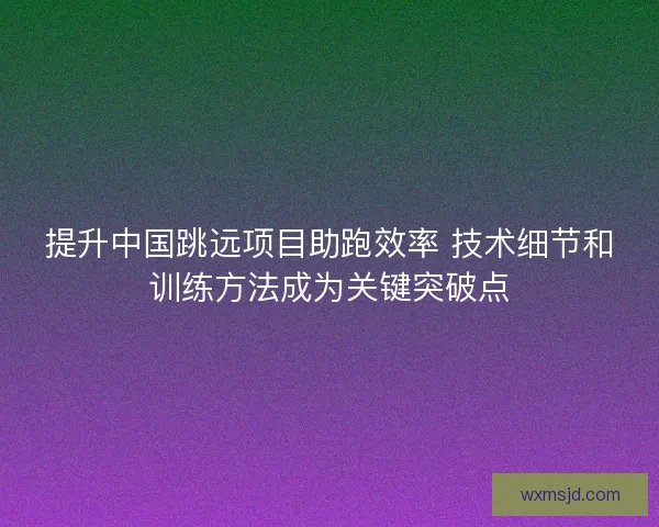 提升中国跳远项目助跑效率 技术细节和训练方法成为关键突破点 提升中国跳远项目助跑效率 技术细节和训练方法成为关键突破点