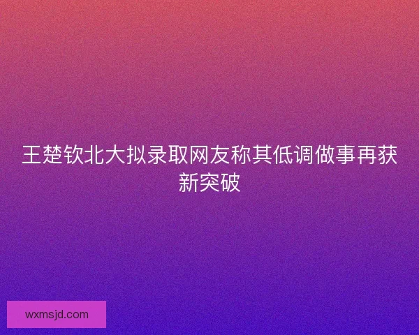 王楚钦北大拟录取网友称其低调做事再获新突破 王楚钦北大拟录取网友称其低调做事再获新突破