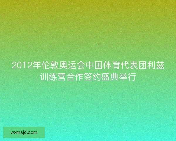 2012年伦敦奥运会中国体育代表团利兹训练营合作签约盛典举行