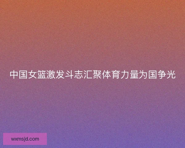 中国女篮激发斗志汇聚体育力量为国争光