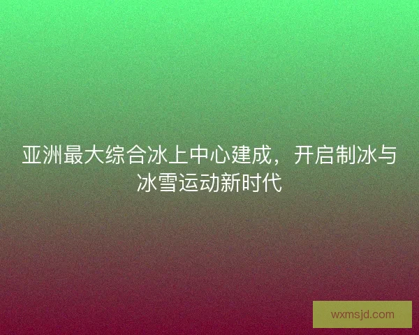 亚洲最大综合冰上中心建成，开启制冰与冰雪运动新时代