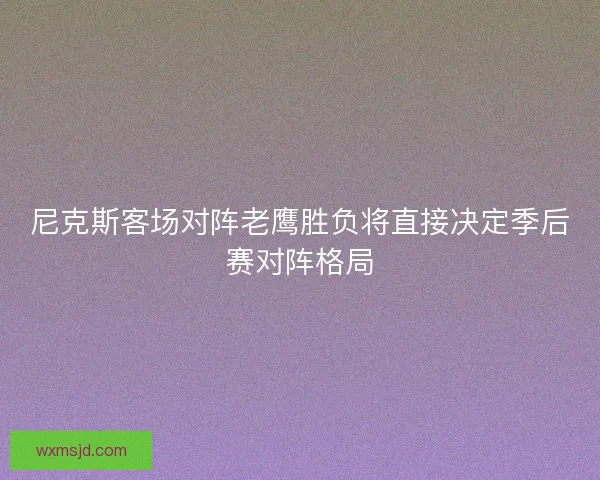 尼克斯客场对阵老鹰胜负将直接决定季后赛对阵格局