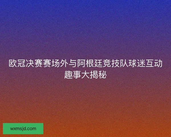 欧冠决赛赛场外与阿根廷竞技队球迷互动趣事大揭秘