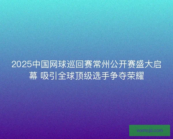 2025中国网球巡回赛常州公开赛盛大启幕 吸引全球顶级选手争夺荣耀 2025中国网球巡回赛常州公开赛盛大启幕 吸引全球顶级选手争夺荣耀