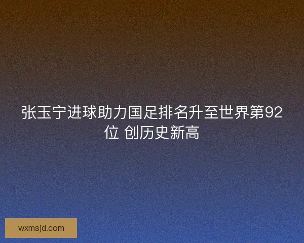 张玉宁进球助力国足排名升至世界第92位 创历史新高 张玉宁进球助力国足排名升至世界第92位 创历史新高