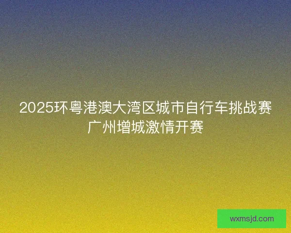 2025环粤港澳大湾区城市自行车挑战赛广州增城激情开赛 2025环粤港澳大湾区城市自行车挑战赛广州增城激情开赛