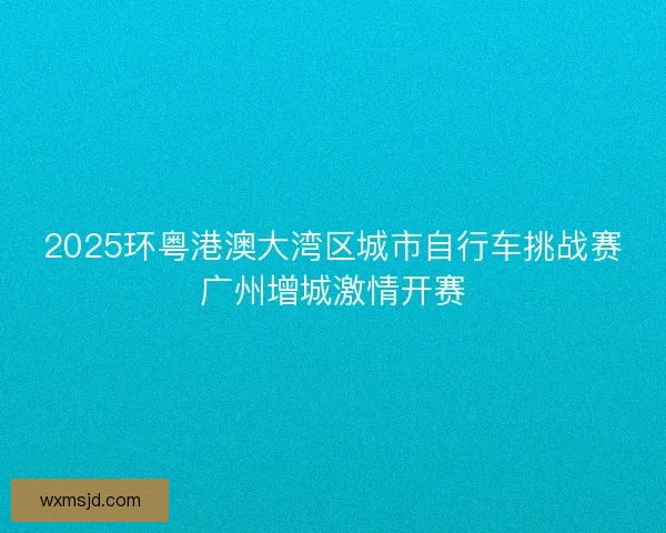 2025环粤港澳大湾区城市自行车挑战赛广州增城激情开赛