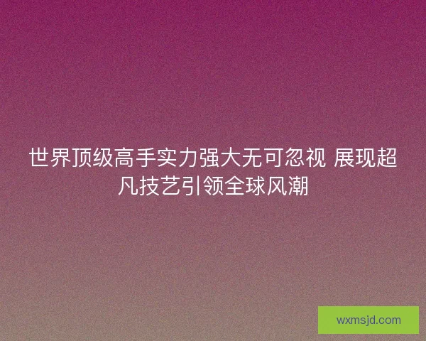 世界顶级高手实力强大无可忽视 展现超凡技艺引领全球风潮