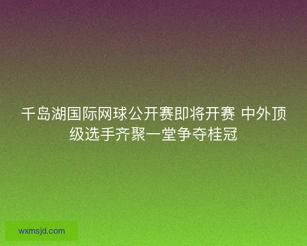 千岛湖国际网球公开赛即将开赛 中外顶级选手齐聚一堂争夺桂冠 千岛湖国际网球公开赛即将开赛 中外顶级选手齐聚一堂争夺桂冠