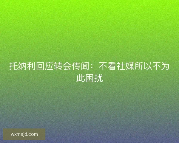 托纳利回应转会传闻:不看社媒所以不为此困扰 托纳利回应转会传闻:不看社媒所以不为此困扰
