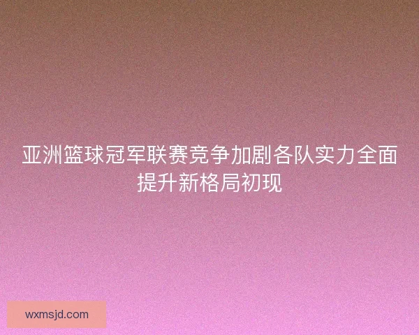 亚洲篮球冠军联赛竞争加剧各队实力全面提升新格局初现