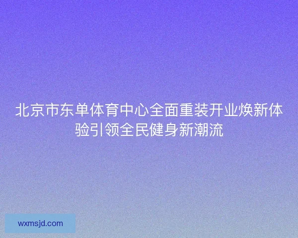 北京市东单体育中心全面重装开业焕新体验引领全民健身新潮流