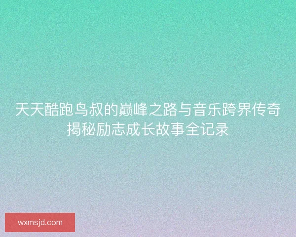 天天酷跑鸟叔的巅峰之路与音乐跨界传奇揭秘励志成长故事全记录