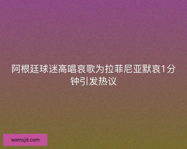 阿根廷球迷高唱哀歌为拉菲尼亚默哀1分钟引发热议 阿根廷球迷高唱哀歌为拉菲尼亚默哀1分钟引发热议