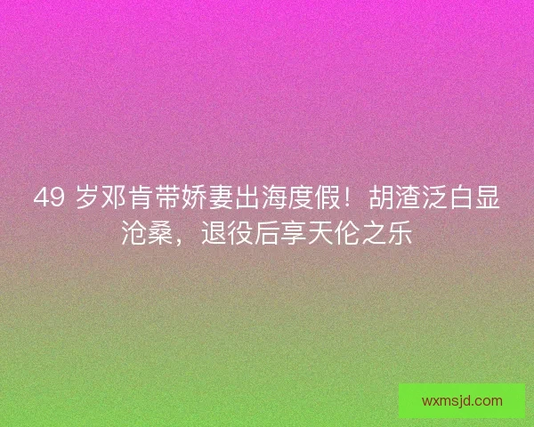 49 岁邓肯带娇妻出海度假！胡渣泛白显沧桑，退役后享天伦之乐